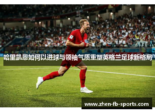 哈里凯恩如何以进球与领袖气质重塑英格兰足球新格局