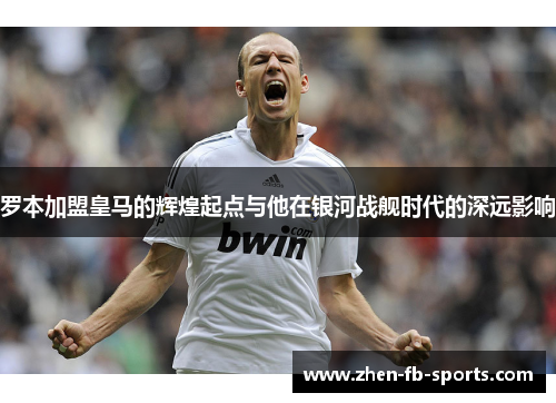 罗本加盟皇马的辉煌起点与他在银河战舰时代的深远影响