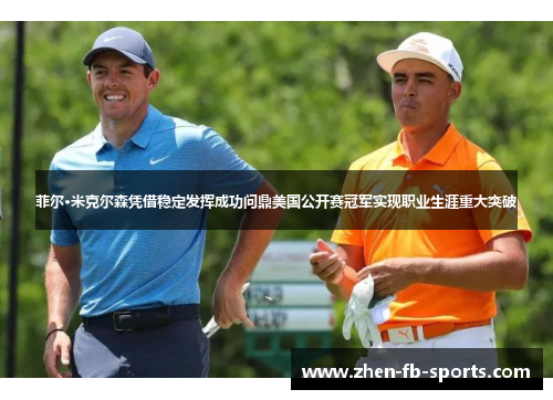 菲尔·米克尔森凭借稳定发挥成功问鼎美国公开赛冠军实现职业生涯重大突破