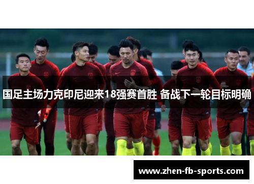 国足主场力克印尼迎来18强赛首胜 备战下一轮目标明确