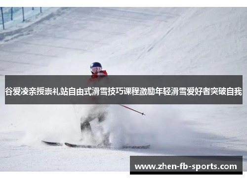谷爱凌亲授崇礼站自由式滑雪技巧课程激励年轻滑雪爱好者突破自我